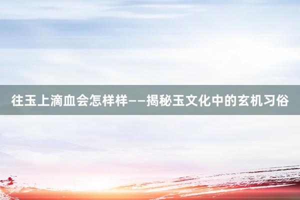 往玉上滴血会怎样样——揭秘玉文化中的玄机习俗
