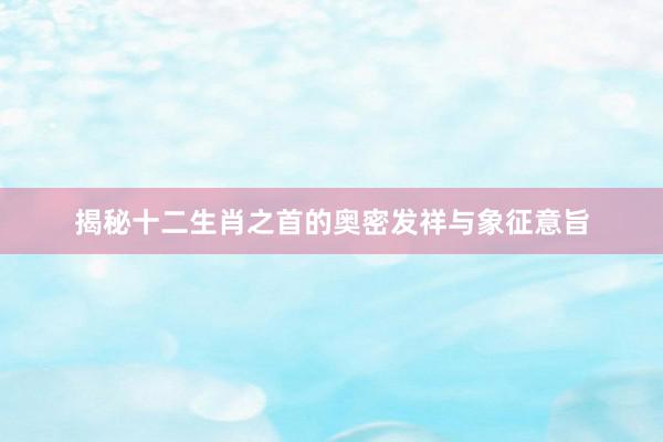 揭秘十二生肖之首的奥密发祥与象征意旨